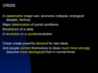 CRISIS
A catastrophe (major war, economic collapse, ecological
disaster, famine)
Major deterioration of social conditions
Breakdown of a state
A revolution or a counterrevolution
Crises create powerful demand for new ideas
And people commit themselves to ideas much more strongly
(become more ideological) than in normal times
 