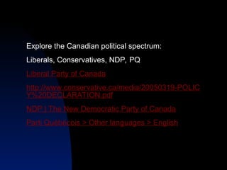 Explore the Canadian political spectrum:
Liberals, Conservatives, NDP, PQ
Liberal Party of Canada
http://www.conservative.ca/media/20050319-POLIC
Y%20DECLARATION.pdf
NDP | The New Democratic Party of Canada
Parti Québécois > Other languages > English
 