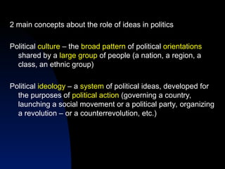 2 main concepts about the role of ideas in politics
Political culture – the broad pattern of political orientations
shared by a large group of people (a nation, a region, a
class, an ethnic group)
Political ideology – a system of political ideas, developed for
the purposes of political action (governing a country,
launching a social movement or a political party, organizing
a revolution – or a counterrevolution, etc.)
 