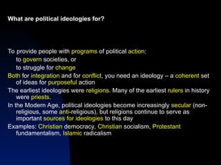What are political ideologies for?
To provide people with programs of political action:
to govern societies, or
to struggle for change
Both for integration and for conflict, you need an ideology – a coherent set
of ideas for purposeful action
The earliest ideologies were religions. Many of the earliest rulers in history
were priests.
In the Modern Age, political ideologies become increasingly secular (non-
religious, some anti-religious), but religions continue to serve as
important sources for ideologies to this day
Examples: Christian democracy, Christian socialism, Protestant
fundamentalism, Islamic radicalism
 