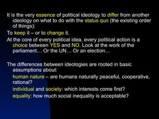 It is the very essence of political ideology to differ from another
ideology on what to do with the status quo (the existing order
of things):
To keep it – or to change it.
At the core of every political idea, every political action is a
choice between YES and NO. Look at the work of the
parliament… Or the UN… Or an election…
The differences between ideologies are rooted in basic
assumptions about:
human nature – are humans naturally peaceful, cooperative,
rational?
individual and society: which interests come first?
equality: how much social inequality is acceptable?
 