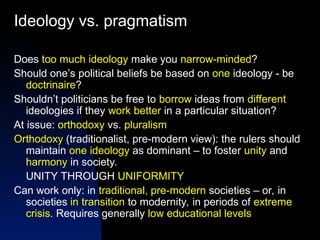 Ideology vs. pragmatism
Does too much ideology make you narrow-minded?
Should one’s political beliefs be based on one ideology - be
doctrinaire?
Shouldn’t politicians be free to borrow ideas from different
ideologies if they work better in a particular situation?
At issue: orthodoxy vs. pluralism
Orthodoxy (traditionalist, pre-modern view): the rulers should
maintain one ideology as dominant – to foster unity and
harmony in society.
UNITY THROUGH UNIFORMITY
Can work only: in traditional, pre-modern societies – or, in
societies in transition to modernity, in periods of extreme
crisis. Requires generally low educational levels
 