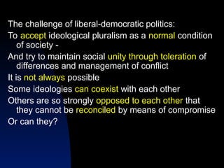 The challenge of liberal-democratic politics:
To accept ideological pluralism as a normal condition
of society -
And try to maintain social unity through toleration of
differences and management of conflict
It is not always possible
Some ideologies can coexist with each other
Others are so strongly opposed to each other that
they cannot be reconciled by means of compromise
Or can they?
 