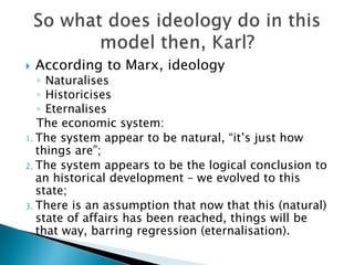  According to Marx, ideology
◦ Naturalises
◦ Historicises
◦ Eternalises
The economic system:
1. The system appear to be natural, “it’s just how
things are”;
2. The system appears to be the logical conclusion to
an historical development – we evolved to this
state;
3. There is an assumption that now that this (natural)
state of affairs has been reached, things will be
that way, barring regression (eternalisation).
 