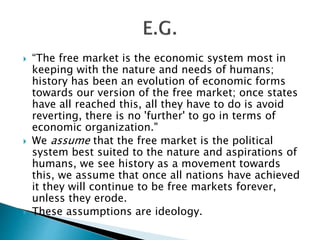  “The free market is the economic system most in
keeping with the nature and needs of humans;
history has been an evolution of economic forms
towards our version of the free market; once states
have all reached this, all they have to do is avoid
reverting, there is no 'further' to go in terms of
economic organization."
 We assume that the free market is the political
system best suited to the nature and aspirations of
humans, we see history as a movement towards
this, we assume that once all nations have achieved
it they will continue to be free markets forever,
unless they erode.
 These assumptions are ideology.
 