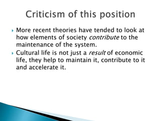  More recent theories have tended to look at
how elements of society contribute to the
maintenance of the system.
 Cultural life is not just a result of economic
life, they help to maintain it, contribute to it
and accelerate it.
 