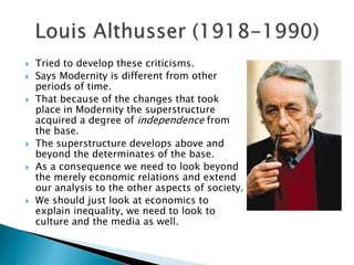  Tried to develop these criticisms.
 Says Modernity is different from other
periods of time.
 That because of the changes that took
place in Modernity the superstructure
acquired a degree of independence from
the base.
 The superstructure develops above and
beyond the determinates of the base.
 As a consequence we need to look beyond
the merely economic relations and extend
our analysis to the other aspects of society.
 We should just look at economics to
explain inequality, we need to look to
culture and the media as well.
 