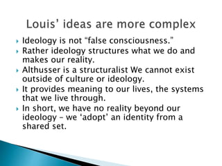  Ideology is not “false consciousness.”
 Rather ideology structures what we do and
makes our reality.
 Althusser is a structuralist We cannot exist
outside of culture or ideology.
 It provides meaning to our lives, the systems
that we live through.
 In short, we have no reality beyond our
ideology – we ‘adopt’ an identity from a
shared set.
 