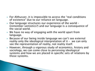  For Althusser, it is impossible to access the “real conditions
of existence" due to our reliance on language.
 Our language structures our experience of the world –
(remember semiotics?) and our language is a consequence of
the social world.
 We have no way of engaging with the world apart from
language.
 Because of our being inside language we can’t see external
reality only the ideological interpretation of it - we can only
see the representation of reality, not reality itself.
 However, through a vigorous study of economics, history and
sociology, we can come close to perceiving ideological
systems and how we are placed in specific sets of relations by
those systems.
 