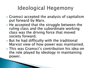  Gramsci accepted the analysis of capitalism
put forward by Marx.
 He accepted that the struggle between the
ruling class and the subordinate working
class was the driving force that moved
society forward.
 But he had difficulty with the traditional
Marxist view of how power was maintained.
 This was Gramsci’s contribution his idea on
the role played by ideology in maintaining
power.
 