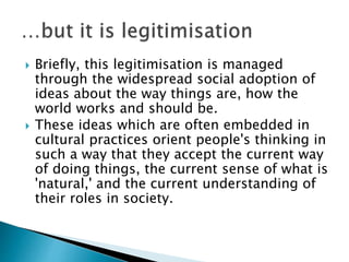  Briefly, this legitimisation is managed
through the widespread social adoption of
ideas about the way things are, how the
world works and should be.
 These ideas which are often embedded in
cultural practices orient people's thinking in
such a way that they accept the current way
of doing things, the current sense of what is
'natural,' and the current understanding of
their roles in society.
 