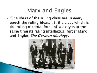  “The ideas of the ruling class are in every
epoch the ruling ideas, I.E. the class which is
the ruling material force of society is at the
same time its ruling intellectual force” Marx
and Engles The German Ideology.
 