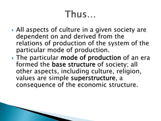  All aspects of culture in a given society are
dependent on and derived from the
relations of production of the system of the
particular mode of production.
 The particular mode of production of an era
formed the base structure of society; all
other aspects, including culture, religion,
values are simple superstructure, a
consequence of the economic structure.
 