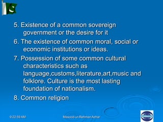 9:22:59 AM Masood-ur-Rehman Azhar
5. Existence of a common sovereign
government or the desire for it
6. The existence of common moral, social or
economic institutions or ideas.
7. Possession of some common cultural
characteristics such as
language,customs,literature,art,music and
folklore. Culture is the most lasting
foundation of nationalism.
8. Common religion
 