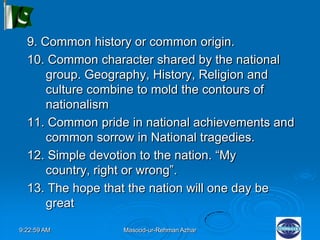 9:22:59 AM Masood-ur-Rehman Azhar
9. Common history or common origin.
10. Common character shared by the national
group. Geography, History, Religion and
culture combine to mold the contours of
nationalism
11. Common pride in national achievements and
common sorrow in National tragedies.
12. Simple devotion to the nation. “My
country, right or wrong”.
13. The hope that the nation will one day be
great
 