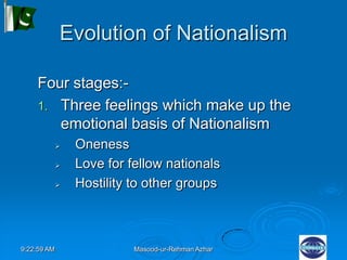 9:22:59 AM Masood-ur-Rehman Azhar
Evolution of Nationalism
Four stages:-
1. Three feelings which make up the
emotional basis of Nationalism
 Oneness
 Love for fellow nationals
 Hostility to other groups
 