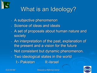9:22:59 AM Masood-ur-Rehman Azhar
What is an Ideology?
• A subjective phenomenon
• Science of ideas and ideals
• A set of proposals about human nature and
society
• An interpretation of the past, explanation of
the present and a vision for the future
• Not consistent but dynamic phenomenon.
• Two ideological states in the world
I:- Pakistan II:-Israel
 