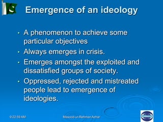 9:22:59 AM Masood-ur-Rehman Azhar
Emergence of an ideology
• A phenomenon to achieve some
particular objectives
• Always emerges in crisis.
• Emerges amongst the exploited and
dissatisfied groups of society.
• Oppressed, rejected and mistreated
people lead to emergence of
ideologies.
 