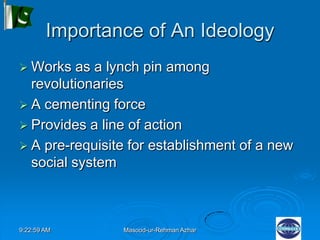 9:22:59 AM Masood-ur-Rehman Azhar
Importance of An Ideology
 Works as a lynch pin among
revolutionaries
 A cementing force
 Provides a line of action
 A pre-requisite for establishment of a new
social system
 