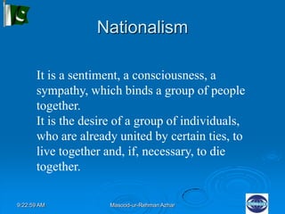 9:22:59 AM Masood-ur-Rehman Azhar
Nationalism
It is a sentiment, a consciousness, a
sympathy, which binds a group of people
together.
It is the desire of a group of individuals,
who are already united by certain ties, to
live together and, if, necessary, to die
together.
 