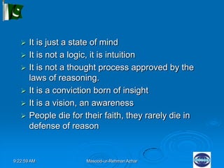 9:22:59 AM Masood-ur-Rehman Azhar
 It is just a state of mind
 It is not a logic, it is intuition
 It is not a thought process approved by the
laws of reasoning.
 It is a conviction born of insight
 It is a vision, an awareness
 People die for their faith, they rarely die in
defense of reason
 