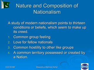 9:22:59 AM Masood-ur-Rehman Azhar
Nature and Composition of
Nationalism
A study of modern nationalism points to thirteen
conditions or beliefs, which seem to make up
its creed.
1. Common group feeling
2. Love for fellow nationals
3. Common hostility to other like groups
4. A common territory possessed or created by
a Nation.
 