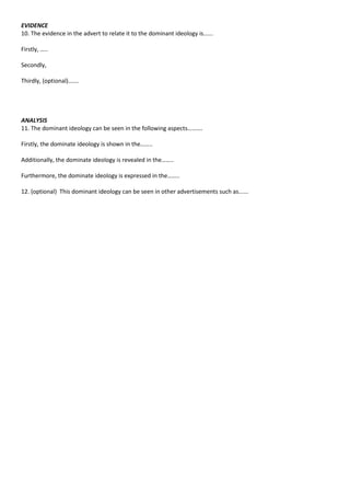 EVIDENCE
10. The evidence in the advert to relate it to the dominant ideology is......

Firstly, …..

Secondly,

Thirdly, (optional)…….




ANALYSIS
11. The dominant ideology can be seen in the following aspects……….

Firstly, the dominate ideology is shown in the……..

Additionally, the dominate ideology is revealed in the……..

Furthermore, the dominate ideology is expressed in the……..

12. (optional) This dominant ideology can be seen in other advertisements such as......
 
