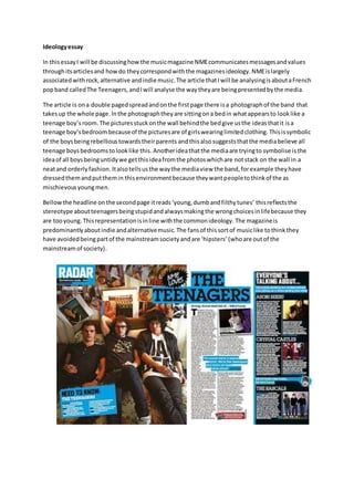 Ideology essay 
In this essay I will be discussing how the music magazine NME communicates messages and values 
through its articles and how do they correspond with the magazines ideology. NME is largely 
associated with rock, alternative and indie music. The article that I will be analysing is about a French 
pop band called The Teenagers, and I will analyse the way they are being presented by the media. 
The article is on a double paged spread and on the first page there is a photograph of the band that 
takes up the whole page. In the photograph they are sitting on a bed in what appears to look like a 
teenage boy’s room. The pictures stuck on the wall behind the bed give us the ideas that it is a 
teenage boy’s bedroom because of the pictures are of girls wearing limited clothing. This is symbolic 
of the boys being rebellious towards their parents and this also suggests that the media believe all 
teenage boys bedrooms to look like this. Another idea that the media are trying to symbolise is the 
idea of all boys being untidy we get this idea from the photos which are not stack on the wall in a 
neat and orderly fashion. It also tells us the way the media view the band, for example they have 
dressed them and put them in this environment because they want people to think of the as 
mischievous young men. 
Bellow the headline on the second page it reads ‘young, dumb and filthy tunes’ this reflects the 
stereotype about teenagers being stupid and always making the wrong choices in life because they 
are too young. This representation is in line with the common ideology. The magazine is 
predominantly about indie and alternative music. The fans of this sort of music like to think they 
have avoided being part of the mainstream society and are ‘hipsters’ (who are out of the 
mainstream of society). 
