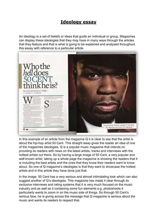 Ideology essay 
An ideology is a set of beliefs or ideas that guide an individual or group. Magazines 
can display these ideologies that they may have in many ways through the articles 
that they feature and that is what is going to be explained and analysed throughout 
this essay with reference to a particular article. 
In this example of an article from the magazine Q it is clear to see that the artist is 
about the hip-hop artist 50 Cent. This straight away gives the reader an idea of one 
of the magazines ideologies. Q is a popular music magazine that intends on 
providing its readers with news on the latest artists, tracks and interviews with the 
hottest artists out there. So by having a large image of 50 Cent, a very popular and 
well known artist, taking up a whole page the magazine is showing the readers that it 
is including the best artists and the ones that they know their readers want to know 
about. So one of Q magazine’s ideologies is that they want to showcase the hottest 
artists and in this article they have done just that. 
In the image, 50 Cent has a very serious and almost intimidating look which can also 
suggest another of Q’s ideologies. This magazine has made it clear through its 
exclusive interviews and rating systems that it is very much focused on the music 
industry and as well as it containing some fun elements e.g. photoshoots it 
particularly wants to zoom in on the music side of things. So through 50 Cent’s 
serious face, he is giving across the message that Q magazine is serious about the 
music and wants its readers to respect that. 
 