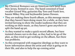  My Chemical Romance was an American rock band from 
New Jersey, formed in 2001. The band consisted of lead 
vocalist Gerard Way, guitarists Ray Toro and Frank Iero, 
bassist Mikey Way and keyboardist James Dewees. 
 They are making there fourth album, as this message means 
that they haven’t been doing music for a while, as they have 
invited kerrang to show the reader/audience that they are 
working on their music, as they haven't gone anywhere or 
split the band up yet. 
 As they wanted to make a quick record album, but have 
insisted chosen not to do that, as they had to let go of the 
plan, as they tried to get working on the album, but there 
was problems. 
 As this correspond with magazine ideology as they want to 
know information about the artist and what is going on in 
their life, and also to help the up-coming artist 
