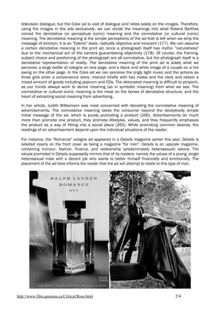 television dialogue, but the Coke ad is void of dialogue and relies solely on the images. Therefore,
  using the images in the ads exclusively, we can divide the meanings into what Roland Barthes
  coined the denotative (or perceptual iconic) meaning and the connotative (or cultural iconic)
  meaning. The denotative meaning is the simple perceptions of the ad that is left when we strip the
  message of eviction; it is an "Edenic" state, radically objective and innocent (177). We can assume
  a certain denotative meaning in the print ad, since a photograph itself has mythic "naturalness"
  due to the mechanical act of the camera guaranteeing objectivity (178). Of course, the framing,
  subject choice and positioning of the photograph are all connotative, but the photograph itself is a
  denotative representation of reality. The denotative meaning of the print ad is solely what we
  perceive: a large bottle of cologne on one page, and a black and white image of a couple on a tire
  swing on the other page. In the Coke ad we can perceive the jingly light music and the actions as
  three girls enter a convenience store, interact briefly with two males and the clerk and obtain a
  mixed amount of goods including popcorn and CDs. The detonated meaning is difficult to pinpoint,
  as our minds always work to derive meaning (as in symbolic meaning) from what we see. The
  connotative or cultural iconic meaning is the meat on the bones of denotative structure, and the
  heart of extracting social meaning from advertising.

  In her article, Judith Williamson was most concerned with decoding the connotative meaning of
  advertisements. The connotative meaning takes the consumer beyond the deceptively simple
  initial message of the ad, which is purely promoting a product (266). Advertisements do much
  more than promote one product, they promote lifestyles, values, and they frequently emphasize
  the product as a way of fitting into a social place (265). While promoting common desires, the
  readings of an advertisement depend upon the individual situations of the reader.

  For instance, the "Romance" cologne ad appeared in a Details magazine earlier this year. Details is
  labelled clearly on the front cover as being a magazine "for men". Details is an upscale magazine,
  containing humour, fashion, finance, and relationship (predominately heterosexual) advice. The
  values promoted in Details supposedly mirrors that of its readers: namely the values of a young, single
  heterosexual male with a decent job who wants to better himself financially and emotionally. The
  placement of the ad here informs the reader that the ad will attempt to relate to this type of man.




http://www.film.queensu.ca/Critical/Ross.html                                              2/4
 
