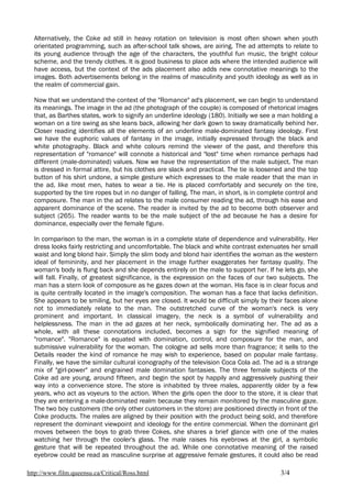 Alternatively, the Coke ad still in heavy rotation on television is most often shown when youth
  orientated programming, such as after-school talk shows, are airing. The ad attempts to relate to
  its young audience through the age of the characters, the youthful fun music, the bright colour
  scheme, and the trendy clothes. It is good business to place ads where the intended audience will
  have access, but the context of the ads placement also adds new connotative meanings to the
  images. Both advertisements belong in the realms of masculinity and youth ideology as well as in
  the realm of commercial gain.

  Now that we understand the context of the "Romance" ad's placement, we can begin to understand
  its meanings. The image in the ad (the photograph of the couple) is composed of rhetorical images
  that, as Barthes states, work to signify an underline ideology (180). Initially we see a man holding a
  woman on a tire swing as she leans back, allowing her dark gown to sway dramatically behind her.
  Closer reading identifies all the elements of an underline male-dominated fantasy ideology. First
  we have the euphoric values of fantasy in the image, initially expressed through the black and
  white photography. Black and white colours remind the viewer of the past, and therefore this
  representation of "romance" will connote a historical and "lost" time when romance perhaps had
  different (male-dominated) values. Now we have the representation of the male subject. The man
  is dressed in formal attire, but his clothes are slack and practical. The tie is loosened and the top
  button of his shirt undone, a simple gesture which expresses to the male reader that the man in
  the ad, like most men, hates to wear a tie. He is placed comfortably and securely on the tire,
  supported by the tire ropes but in no danger of falling. The man, in short, is in complete control and
  composure. The man in the ad relates to the male consumer reading the ad, through his ease and
  apparent dominance of the scene. The reader is invited by the ad to become both observer and
  subject (265). The reader wants to be the male subject of the ad because he has a desire for
  dominance, especially over the female figure.

  In comparison to the man, the woman is in a complete state of dependence and vulnerability. Her
  dress looks fairly restricting and uncomfortable. The black and white contrast extenuates her small
  waist and long blond hair. Simply the slim body and blond hair identifies the woman as the western
  ideal of femininity, and her placement in the image further exaggerates her fantasy quality. The
  woman's body is flung back and she depends entirely on the male to support her. If he lets go, she
  will fall. Finally, of greatest significance, is the expression on the faces of our two subjects. The
  man has a stern look of composure as he gazes down at the woman. His face is in clear focus and
  is quite centrally located in the image's composition. The woman has a face that lacks definition.
  She appears to be smiling, but her eyes are closed. It would be difficult simply by their faces alone
  not to immediately relate to the man. The outstretched curve of the woman's neck is very
  prominent and important. In classical imagery, the neck is a symbol of vulnerability and
  helplessness. The man in the ad gazes at her neck, symbolically dominating her. The ad as a
  whole, with all these connotations included, becomes a sign for the signified meaning of
  "romance". "Romance" is equated with domination, control, and composure for the man, and
  submissive vulnerability for the woman. The cologne ad sells more than fragrance; it sells to the
  Details reader the kind of romance he may wish to experience, based on popular male fantasy.
  Finally, we have the similar cultural iconography of the television Coca Cola ad. The ad is a strange
  mix of "girl-power" and engrained male domination fantasies. The three female subjects of the
  Coke ad are young, around fifteen, and begin the spot by happily and aggressively pushing their
  way into a convenience store. The store is inhabited by three males, apparently older by a few
  years, who act as voyeurs to the action. When the girls open the door to the store, it is clear that
  they are entering a male-dominated realm because they remain monitored by the masculine gaze.
  The two boy customers (the only other customers in the store) are positioned directly in front of the
  Coke products. The males are aligned by their position with the product being sold, and therefore
  represent the dominant viewpoint and ideology for the entire commercial. When the dominant girl
  moves between the boys to grab three Cokes, she shares a brief glance with one of the males
  watching her through the cooler's glass. The male raises his eyebrows at the girl, a symbolic
  gesture that will be repeated throughout the ad. While one connotative meaning of the raised
  eyebrow could be read as masculine surprise at aggressive female gestures, it could also be read

http://www.film.queensu.ca/Critical/Ross.html                                             3/4
 