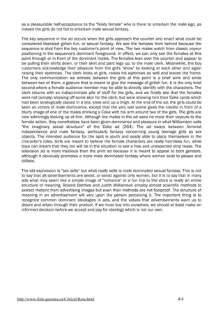 as a pleasurable half-acceptance to the "feisty female" who is there to entertain the male ego, as
  indeed the girls do not fail to entertain male sexual fantasy.

  The key sequence in the ad occurs when the girls approach the counter and enact what could be
  considered liberated girlish fun, or sexual fantasy. We see the females from behind because the
  sequence is shot from the boy customer's point of view. The two males watch from classic voyeur
  positioning in the sequence's dominant foreground. In effect, we can only see the females at this
  point through or in front of the dominant males. The females lean over the counter and appear to
  be pulling their shirts down, or their skirt and pant legs up, to the male clerk. Meanwhile, the boy
  customers acknowledge their pleasure from the girl's "show" by looking at each other and again
  raising their eyebrows. The clerk looks at girls, raises his eyebrows as well and leaves the frame.
  The only communication we witness between the girls at this point is a brief wink and smile
  between two of them, a gesture that is meant to give the message of girlish fun. It is the only brief
  second where a female audience member may be able to directly identify with the characters. The
  clerk returns with an indiscriminate pile of stuff for the girls, and we finally see that the females
  were not (simply) showing off some skin for the clerk, but were showing him their Coke cards which
  had been strategically placed in a bra, shoe and up a thigh. At the end of the ad, the girls could be
  seen as victors of male dominance, except that the very last scene gives the credits in front of a
  blurry image of one of the males drinking a Coke with his arm around two of the girls. The girls are
  now admiringly looking up at him. Although the males in the ad were no more than voyeurs to the
  female action, they nonetheless have been given dominance and pleasure in what Williamson calls
  "the imaginary social structure" of the Coke ad (264). The ad sways between feminist
  independence and male fantasy, particularly fantasy concerning young teenage girls as sex
  objects. The intended audience for the spot is youth and easily able to place themselves in the
  character's roles. Girls are meant to believe the female characters are really harmless fun, while
  boys can dream that they too will be in the situation to see a free and unexpected strip tease. The
  television ad is more insidious than the print ad because it is meant to appeal to both genders,
  although it obviously promotes a more male dominated fantasy where women exist to please and
  titillate.

  The old expression is "sex sells" but what really sells is male dominated sexual fantasy. This is not
  to say that all advertisements are sexist, or sexist against only women, but it is to say that in many
  ads what may seem like a simple image of "romance" or a fun trip to the store is really an entire
  structure of meaning. Roland Barthes and Judith Williamson employ almost scientific methods to
  extract rhetoric from advertising images but even their methods are not foolproof. The structure of
  meaning in an advertisement will vary upon the person perceiving it. The important thing is to
  recognize common dominant ideologies in ads, and the values that advertisements want us to
  desire and attain through their product. If we must buy into ourselves, we should at least make an
  informed decision before we accept and pay for ideology which is not our own.




http://www.film.queensu.ca/Critical/Ross.html                                             4/4
 