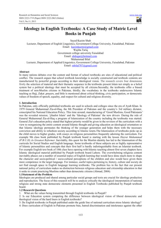 Research on Humanities and Social Sciences www.iiste.org
ISSN 2222-1719 (Paper) ISSN 2222-2863 (Online)
Vol.3, No.11, 2013
113
Ideology in English Textbooks: A Case Study of Matric Level
Books in Punjab
Sayed Kazim Shah
Lecturer, Department of English Linguistics, Government College University, Faisalabad, Pakistan
Email: kazimkazmi@gmail.com
Wajiha Tariq
Government college university Faisalabad
Email: abdogar@hotmail.com
Muhammad Bilal
Lecturer, Department of Applied Linguistics, Government College University, Faisalabad, Pakistan
Email: mbilal787@gmail.com
Abstract
In many nations debates over the content and format of school textbooks are sites of educational and political
conflict. The research argues that school textbook knowledge is socially constructed and textbook contents are
manufactured by powerful groups according to their ideological vision. The research covers four dimensions
firstly the selection of material and their thematic sequence in the textbooks present Islam not simply as a belief
system but a political ideology that must be accepted by all citizens.Secondly; the textbooks offer a biased
treatment of non-Muslim citizens in Pakistan, thirdly; the vocabulary in the textbooks underscores Islamic
teaching as Hajj, Zakat ,prayers, and little is mentioned about critical thinking, civic participation, or democratic
values of freedom of speech, equality, and respect for cultural and religious diversity.
1. Introduction
In Pakistan, only officially published textbooks are used in schools and colleges since the era of Ayub Khan. In
1979 General Muhammad Zia-ul-Haq, the 8th President of Pakistan and the country’s 3rd military dictator,
conscripted his National Education Policy. This time around, manufacturing of ‘Good Muslims, Good Pakistanis’
was the revealed mission; ‘jihadist Islam’ and the ‘Ideology of Pakistan’ the new drivers .During the rule of
General Muhammad Zia-ul-Haq a program of Islamization of the country including the textbooks was started.
General Zia's education policy stated that highest priority would be given to the revision of the curriculum with a
view to reorganizing the entire content around Islamic thought and giving education an ideological orientation so
that Islamic ideology permeates the thinking of the younger generation and helps them with the necessary
conviction and ability to refashion society according to Islamic tenets.The Islamisation of textbooks picks up as
the child moves to higher grades, with essays on religious personalities frequently adorning the curriculum. For
example 9th class book published by Punjab textbook board is starting with the lesson Hazrat Muhammad
(P.B.U.H) As Greatest Reformer .Inevitably, this quest for the Muslim identity has led to the Islamisation of the
curricula for Social Studies and English language. Some textbooks of these subjects are so highly representative
of Islamic personalities and concepts that their first half is hardly indistinguishable from an Islamiat textbook.
For example English text book of 10th class have opening with Islamic teaching almost first seven chapters have
Islamic ideological material published by Punjab textbook board Lahore. The overwhelming religious content
inevitably phases out a number of essential topics of English learning that would have done much more to shape
the character and socio-political / socio-cultural perceptions of the children and also would have given them
more competence in the target language. For instance, useful topics pertaining to, history, culture and society do
not find enough space in English language learning textbooks. The problem lies in the fact that our present
national policy of curriculum makes no distinction between religious education and citizenship education in that
it seeks to create practicing Muslims rather than democratic citizens (Ahmad, 2004).
1.1Statement of the Problem
Ideologies are produced and shared among particular social groups and texts are crucial for ideology production
and reproduction. The focus of this research will be to analyze critically the ideological interpretation of national,
religious and strong state democratic elements presented in English Textbooks published by Punjab textbook
board.
1.2 Research Questions
1. What are the values being transmitted through English textbooks in Punjab?
2: Is our Education system competing the difference between ideological vision of liberal democratic and
theological vision of the hard liners in English textbooks?
3: Do English textbooks in Punjab published under the guide line of national curriculum stress Islamic ideology?
4: Does curriculum of English in Pakistan promote bias, hatred discrimination and intolerance against the other
 