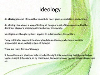 Ideology
An ideology is a set of ideas that constitute one's goals, expectations and actions.
An ideology is a vision, a way of looking at things or a set of ideas proposed by the
dominant class of a society to all members of this society.
Ideologies are thought-systems applied to public matters, like politics.
Every political or economic tendency leads to an ideology whether or not it is
propounded as an explicit system of thought.
There are many forms of ideology.
It basically means what you believe to be the right, it is something that the media has
told us is right. It has done so by continuous demonstration of normal things, stereotypes
etc.
 