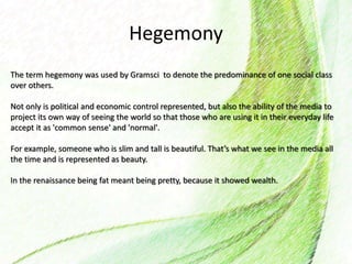 Hegemony
The term hegemony was used by Gramsci to denote the predominance of one social class
over others.
Not only is political and economic control represented, but also the ability of the media to
project its own way of seeing the world so that those who are using it in their everyday life
accept it as 'common sense' and 'normal'.
For example, someone who is slim and tall is beautiful. That’s what we see in the media all
the time and is represented as beauty.
In the renaissance being fat meant being pretty, because it showed wealth.
 