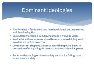 Dominant Ideologies 
 Family values – family units and marriage is ideal, getting married 
and then having kids. 
 Sex outside marriage is bad, having affairs is frowned upon. 
 Work ethic – those who work hard become successful, lazy work 
avoiders are looked down on. 
 Consumerism – shopping is seen as retail therapy and being in 
possession of many things is seen as a way to achieve happiness. 
 Society – the ideologies about society are that it’s falling apart 
when we are society 
 