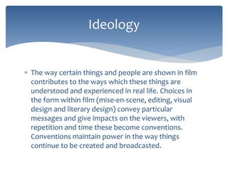 Ideology 
 The way certain things and people are shown in film 
contributes to the ways which these things are 
understood and experienced in real life. Choices in 
the form within film (mise-en-scene, editing, visual 
design and literary design) convey particular 
messages and give impacts on the viewers, with 
repetition and time these become conventions. 
Conventions maintain power in the way things 
continue to be created and broadcasted. 
