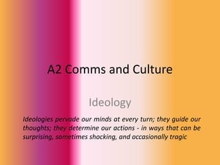 A2 Comms and Culture

                     Ideology
Ideologies pervade our minds at every turn; they guide our
thoughts; they determine our actions - in ways that can be
surprising, sometimes shocking, and occasionally tragic
 