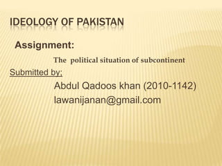 IDEOLOGY OF PAKISTAN

 Assignment:
          The political situation of subcontinent
Submitted by;
          Abdul Qadoos khan (2010-1142)
          lawanijanan@gmail.com
 