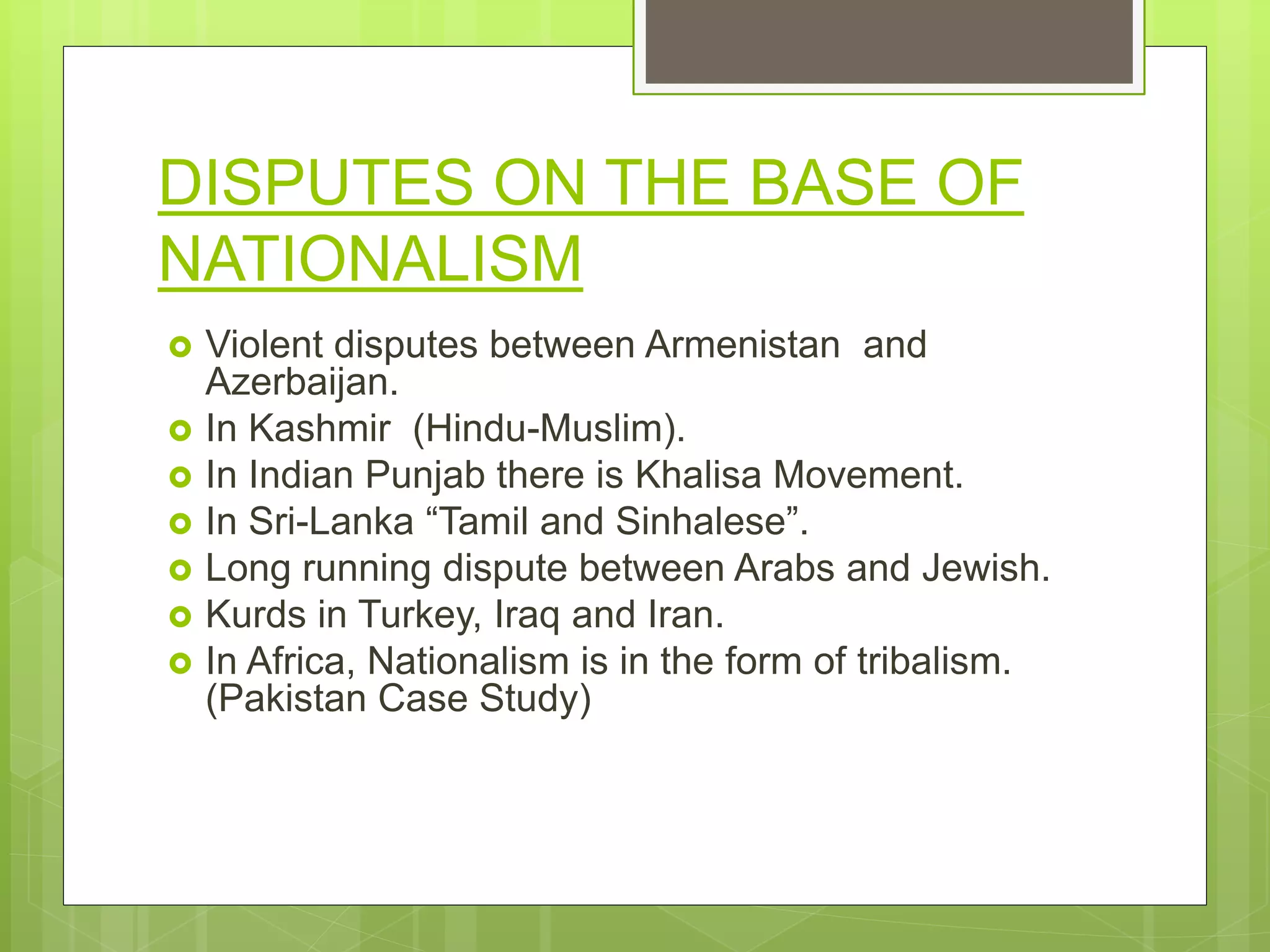 DISPUTES ON THE BASE OF
NATIONALISM
 Violent disputes between Armenistan and
Azerbaijan.
 In Kashmir (Hindu-Muslim).
 In Indian Punjab there is Khalisa Movement.
 In Sri-Lanka “Tamil and Sinhalese”.
 Long running dispute between Arabs and Jewish.
 Kurds in Turkey, Iraq and Iran.
 In Africa, Nationalism is in the form of tribalism.
(Pakistan Case Study)
 