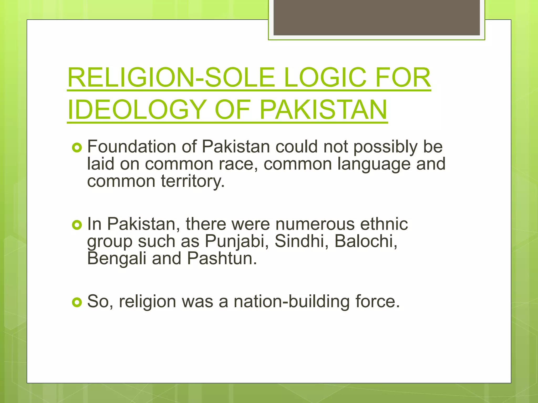 RELIGION-SOLE LOGIC FOR
IDEOLOGY OF PAKISTAN
 Foundation of Pakistan could not possibly be
laid on common race, common language and
common territory.
 In Pakistan, there were numerous ethnic
group such as Punjabi, Sindhi, Balochi,
Bengali and Pashtun.
 So, religion was a nation-building force.
 