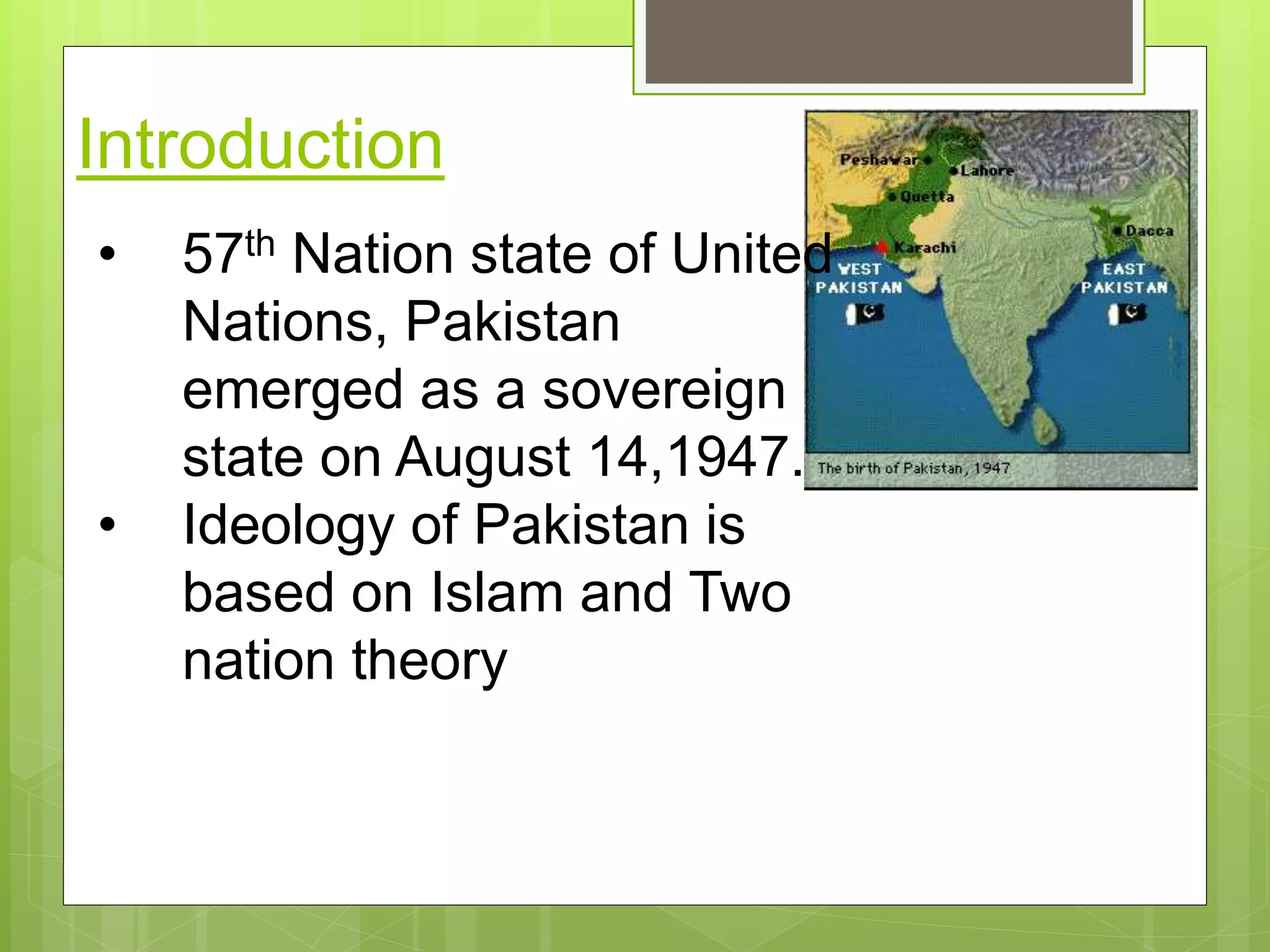 Introduction
• 57th Nation state of United
Nations, Pakistan
emerged as a sovereign
state on August 14,1947.
• Ideology of Pakistan is
based on Islam and Two
nation theory
 