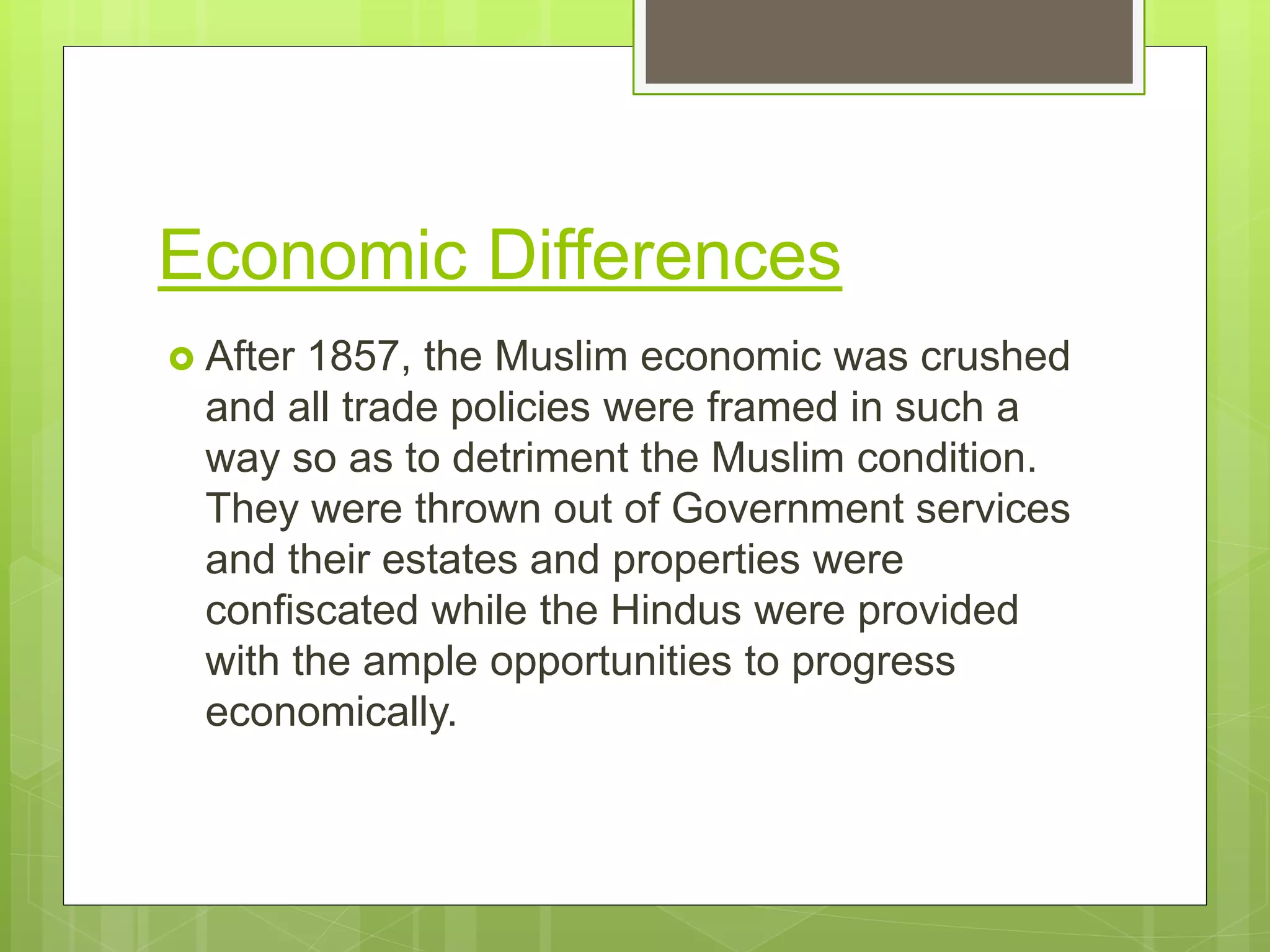 Economic Differences
 After 1857, the Muslim economic was crushed
and all trade policies were framed in such a
way so as to detriment the Muslim condition.
They were thrown out of Government services
and their estates and properties were
confiscated while the Hindus were provided
with the ample opportunities to progress
economically.
 