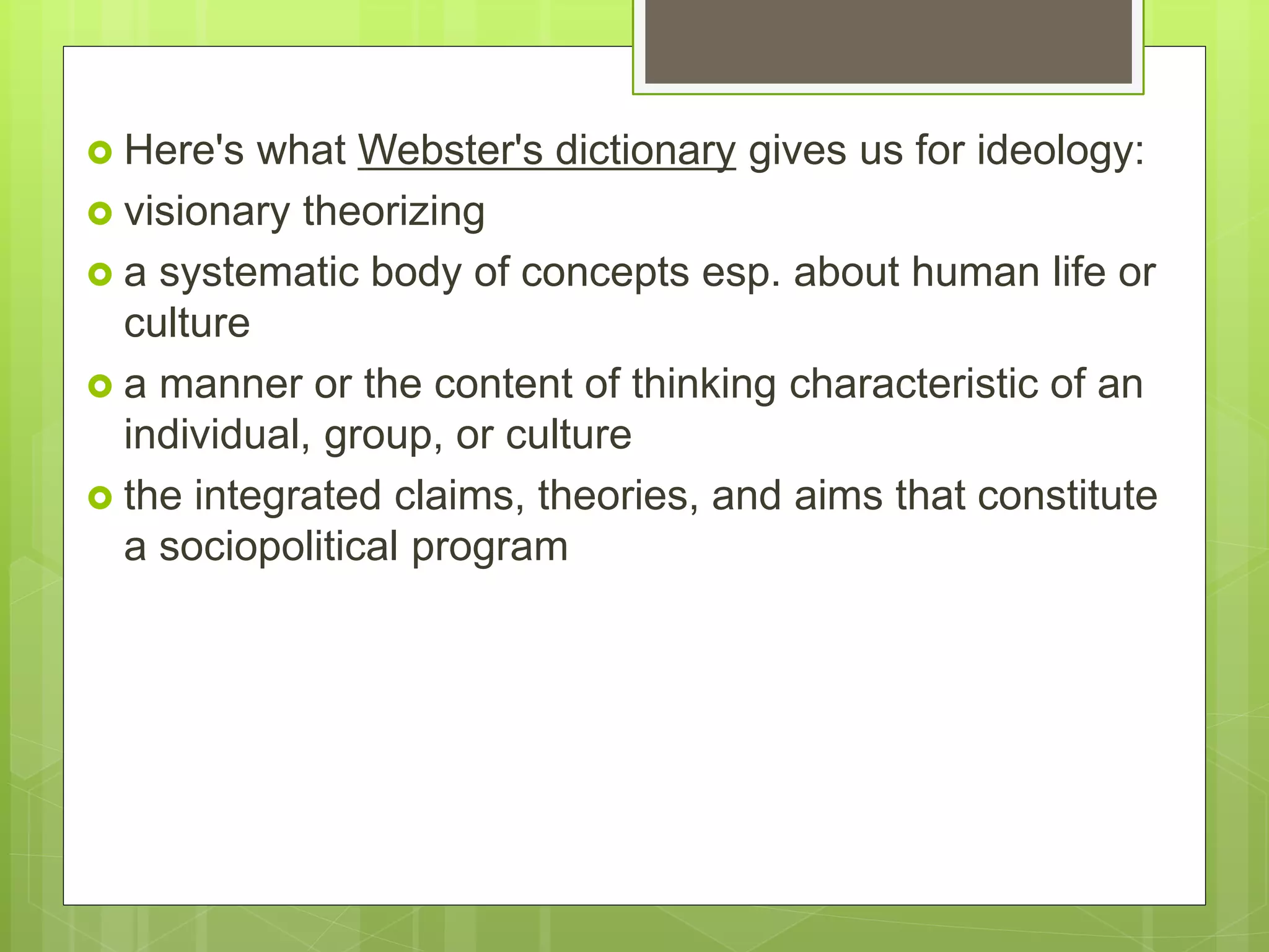  Here's what Webster's dictionary gives us for ideology:
 visionary theorizing
 a systematic body of concepts esp. about human life or
culture
 a manner or the content of thinking characteristic of an
individual, group, or culture
 the integrated claims, theories, and aims that constitute
a sociopolitical program
 