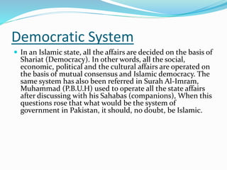 Democratic System
 In an Islamic state, all the affairs are decided on the basis of
Shariat (Democracy). In other words, all the social,
economic, political and the cultural affairs are operated on
the basis of mutual consensus and Islamic democracy. The
same system has also been referred in Surah Al-Imram,
Muhammad (P.B.U.H) used to operate all the state affairs
after discussing with his Sahabas (companions), When this
questions rose that what would be the system of
government in Pakistan, it should, no doubt, be Islamic.
 