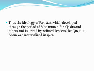  Thus the ideology of Pakistan which developed
through the period of Mohammad Bin Qasim and
others and followed by political leaders like Quaid-e-
Azam was materialized in 1947.
 