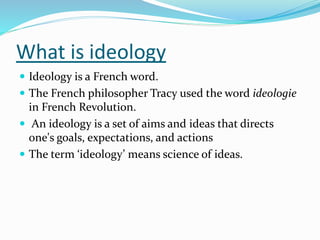 What is ideology
 Ideology is a French word.
 The French philosopher Tracy used the word ideologie
in French Revolution.
 An ideology is a set of aims and ideas that directs
one's goals, expectations, and actions
 The term ‘ideology’ means science of ideas.
 