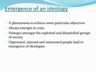 Emergence of an ideology
• A phenomena to achieve some particular objectives
• Always emerges in crisis
• Emerges amongst the exploited and dissatisfied groups
of society
• Oppressed, rejected and mistreated people lead to
emergence of ideologies.
 