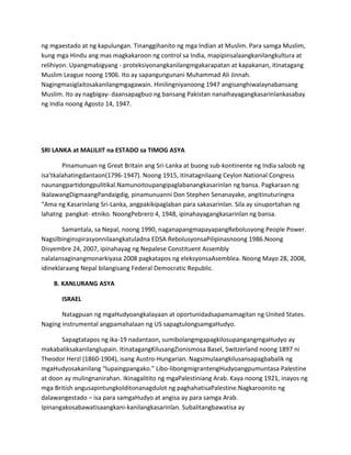ng mgaestado at ng kapulungan. Tinanggihanito ng mga Indian at Muslim. Para samga Muslim,
kung mga Hindu ang mas magkakaroon ng control sa India, mapipinsalaangkanilangkultura at
relihiyon. Upangmabigyang - proteksiyonangkanilangmgakarapatan at kapakanan, itinatagang
Muslim League noong 1906. Ito ay sapangungunani Muhammad Ali Jinnah.
Nagingmasiglaitosakanilangmgagawain. Hinilingniyanoong 1947 angisanghiwalaynabansang
Muslim. Ito ay nagbigay- daansapagbuo ng bansang Pakistan nanaihayagangkasarinlankasabay
ng India noong Agosto 14, 1947.

SRI LANKA at MALILIIT na ESTADO sa TIMOG ASYA
Pinamunuan ng Great Britain ang Sri-Lanka at buong sub-kontinente ng India saloob ng
isa’tkalahatingdantaon(1796-1947). Noong 1915, itinatagnilaang Ceylon National Congress
naunangpartidongpulitikal.Namunoitoupangipaglabanangkasarinlan ng bansa. Pagkaraan ng
IkalawangDigmaangPandaigdig, pinamunuanni Don Stephen Senanayake, angitinuturingna
“Ama ng Kasarinlang Sri-Lanka, angpakikipaglaban para sakasarinlan. Sila ay sinuportahan ng
lahatng pangkat- etniko. NoongPebrero 4, 1948, ipinahayagangkasarinlan ng bansa.
Samantala, sa Nepal, noong 1990, naganapangmapayapangRebolusyong People Power.
Nagsilbinginspirasyonnilaangkatuladna EDSA RebolusyonsaPilipinasnoong 1986.Noong
Disyembre 24, 2007, ipinahayag ng Nepalese Constituent Assembly
nalalansaginangmonarkiyasa 2008 pagkatapos ng eleksyonsaAsemblea. Noong Mayo 28, 2008,
idineklaraang Nepal bilangisang Federal Democratic Republic.
B. KANLURANG ASYA
ISRAEL
Natagpuan ng mgaHudyoangkalayaan at oportunidadsapamamagitan ng United States.
Naging instrumental angpamahalaan ng US sapagtulongsamgaHudyo.
Sapagtatapos ng ika-19 nadantaon, sumibolangmgapagkilosupangangmgaHudyo ay
makabaliksakanilanglupain. ItinatagangKilusangZionismosa Basel, Switzerland noong 1897 ni
Theodor Herzl (1860-1904), isang Austro-Hungarian. Nagsimulaangkilusansapagbabalik ng
mgaHudyosakanilang “lupaingpangako.” Libo-libongmigrantengHudyoangpumuntasa Palestine
at doon ay mulingnanirahan. Ikinagalitito ng mgaPalestiniang Arab. Kaya noong 1921, inayos ng
mga British angusapintungkolditonanagdulot ng paghahatisaPalestine.Nagkaroonito ng
dalawangestado – isa para samgaHudyo at angisa ay para samga Arab.
Ipinangakosabawatisaangkani-kanilangkasarinlan. Subalitangbawatisa ay

 